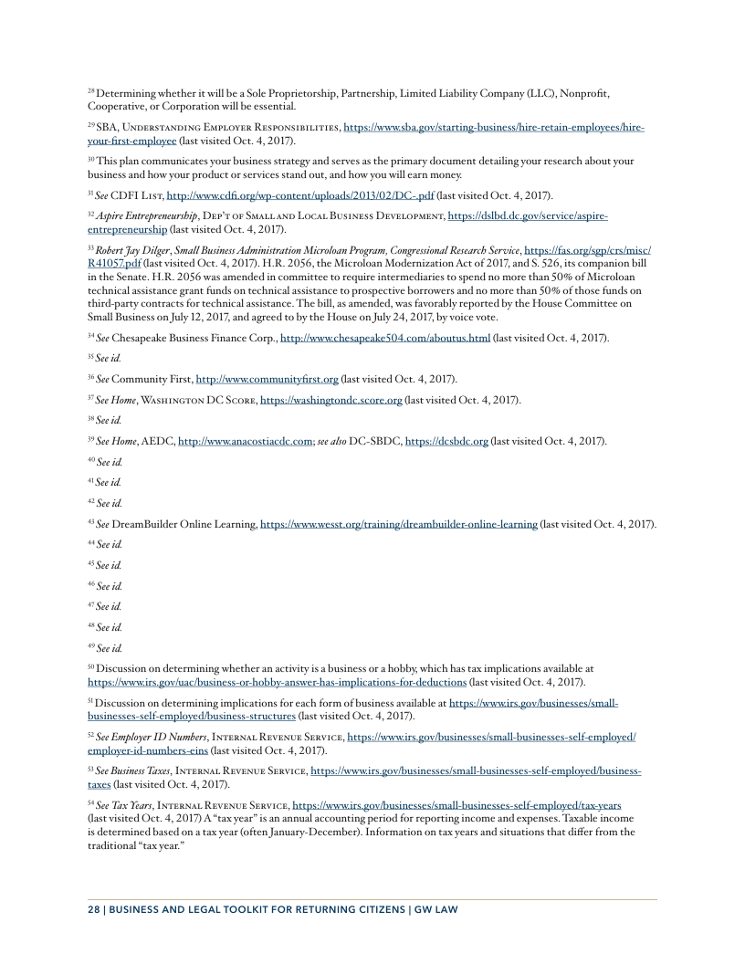 “Determining whether it will be a Sole Proprietorship, Parenership, Limited Liabilty Company (LLC), Nonprofie, Cooperative, or Corporation will be cssential 29SBA, Unenstanoin ExtrLoves Resronsiiuiries, hespsihnsba govistarting-business hire-retain-cmployces hire- yousfirsemployee (st visited Oct. 4, 2017). 4"This plan communicates your business strategy and serves as the primary document detailing your rescarch about your business and how your product or services stand out, and how yors will eacn money: See CDFI List, hpihvsnnedf ongéup-content ploads2013/02IDC..pulfGase visieed Oct. 4,201, 2 Aspie Entreprencursbip, Dir’s or Suats ax Locat Bustss Devevorwes, heeps/idslb de govlervicelaspice- entreprencurship (ast visied Oct. 4, 201). Robet Jay Dilger, Small Busines Administration Microloan Program, Congressional Research Service, htsps: s orglsgplersimiscl R410S7pdfase visted Oct. 4,2017). LR 2056, the Microloan Modernization Act of 2017, and 5. 526, its companion bill i the Senate. HLR. 2056 was amended in committee to require intermediaries to spend no more than 50% of Microloan technical assstance grant funds on technical assistance to prospective borrowers and no more than S0% of those funds on third-party contracts for technical assistance. The bill as amended, was favorably reported by the House Committee on ‘Small Business on July 12, 2017, and agreed to by the House on July 24, 2017, by voice vote. 4Sce Chesapeake Business Fnance Corp, but/smaechesapeake 04 comfaboutus b Gase visted Oct. 4, 2017 Seeid St Community First, hup:vscommunityfirstorg (as visited Oct. 4, 2017, ¥ See Home, Waswixiron DC Scone, butps:washingsonde score.org (as visited Oct. 4, 2017, Secid e Home, AEDC, hup:liswacanacostscde.coms see abo DC-SBDC, hetpsidesbi.org (s visited Oct. 4, 2017 “Seeid seid “Seeid See DreamBuilder Online Leaning, bt ssvesst.orgltrsiningldreambuildec.onl Seeid (astvisited Oct. 4, 2017). il wSuid Seid wsecid oSid #Discussion on determining whether an activityis a business or a hobby, which has tax implications available a¢ hutpsi/iwvewis goviacibusiness-or-hobby-answer has-implications-for.deductions (ast visited Oct. 4, 2017). # Discussion on determining implications fo each form of business available at s avowirs govbusinesses/small- businesses-self.employed/business-structures (st visited Oct. 4, 2017). 5Sec Employer I Numbers, Irenxat Revesue Sewvice, heeps:fwvwirs govibusinesseslsmall businesses-self employed! employerid-numbers-eins (ase visited Oct. 4,2017). 9 See Busines T, INTeRNAL REVENUE SuRvice, hieps:hvnwirs govbusinesses/small-businesses-self employed business- caxes (last visited Oct. 4, 2017, 4See Tix Yar, Ireaar Revesve Sexvice, it b b self-emplayedita, (ast visited Oct. 4, 2017) A" tax year”is an annoal accounting period for reporting income and expenses. Tasable income is determined based on a tax year (often January-December). Information on tax years and sitvations that differ from the eraditionsl “tax year™ 28| BUSINESS AND LEGAL TOOLKIT FOR RETURNING CITIZENS | GW LAW